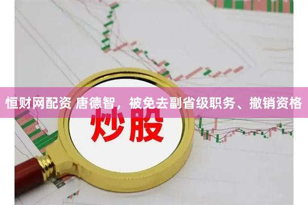 恒财网配资 唐德智，被免去副省级职务、撤销资格