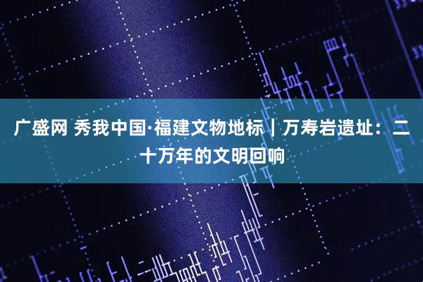 广盛网 秀我中国·福建文物地标｜万寿岩遗址：二十万年的文明回响