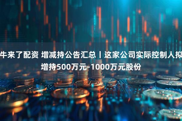 牛来了配资 增减持公告汇总丨这家公司实际控制人拟增持500万元-1000万元股份