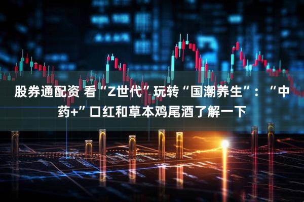 股券通配资 看“Z世代”玩转“国潮养生”：“中药+”口红和草本鸡尾酒了解一下