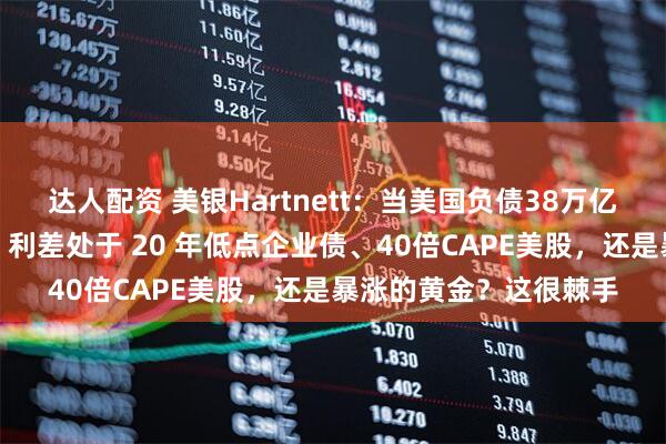 达人配资 美银Hartnett：当美国负债38万亿美元时，该买入美债、利差处于 20 年低点企业债、40倍CAPE美股，还是暴涨的黄金？这很棘手