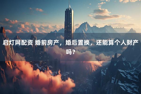 启灯网配资 婚前房产，婚后置换，还能算个人财产吗？