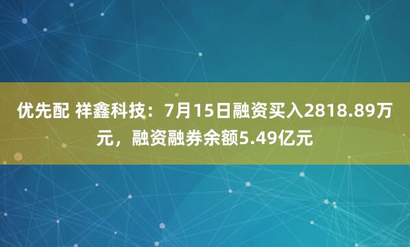 优先配 祥鑫科技：7月15日融资买入2818.89万元，融资融券余额5.49亿元