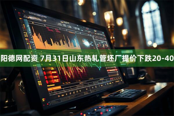 阳德网配资 7月31日山东热轧管坯厂提价下跌20-40