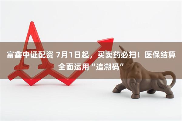 富鑫中证配资 7月1日起，买卖药必扫！医保结算全面运用“追溯码”