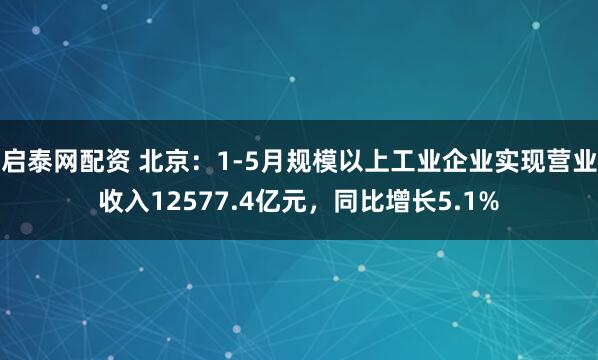 启泰网配资 北京：1-5月规模以上工业企业实现营业收入12577.4亿元，同比增长5.1%
